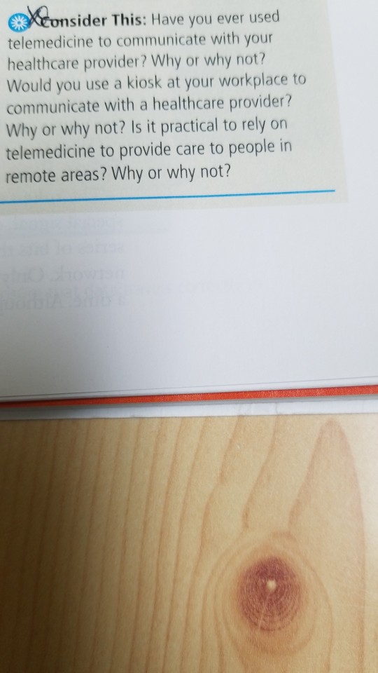 onsider This: Have you ever used telemedicine to communicate with your healthcare provider? Why or why not? Would you use a kiosk at your workplace to communicate with a healthcare provider? Why or why not? Is it practical to rely orn telemedicine to provide care to people in remote areas? Why or why not?