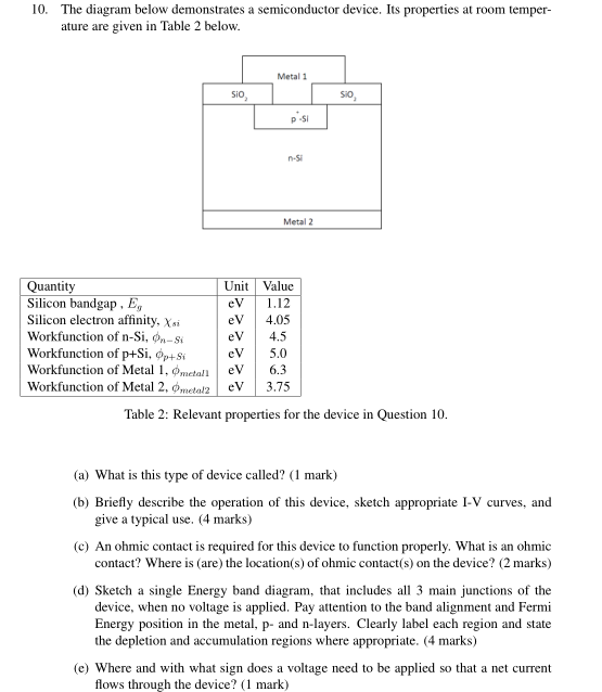 10. The diagram below demonstrates a semiconductor device. Its properties at room temper ature are given in Table 2 belovw Metal 1 Sio Si0 p -Si n-5 Metal 2 Quantity Silicon bandgap, Eg Silicon electron affinity, Xi workfunction of n-Si, фп-Si Workfunction of p+Si, Op+ SteV5.0 Workfunction of Metal 1, @wetan | eV | 6.3 Workfunction of Metal 2, φ,neta!2 | eV | 3.75 Unit Value eV 1.12 eV 4.05 eV 4.5 Table 2: Relevant properties for the device in Question 10 (a) What is this type of device called? (1 mark) (b) Briefly describe the operation of this device, sketch appropriate I-V curves, and give a typical use. (4 marks) (c) An ohmic contact is required for this device to function properly. What is an ohmic contact? Where is (are) the location(s) of ohmic contact s) on the device? (2 marks) (d) Sketch a single Energy band diagram, that includes all 3 main junctions of the device, when no voltage is applied. Pay attention to the band alignment and Fermi Energy position in the metal, p- and n-layers. Clearly label each region and state the depletion and accumulation regions where appropriate. (4 marks) (e) Where and with what sign does a voltage need to be applied so that a net current flows through the device? 1 mark)