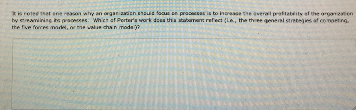 It is noted that one reason why an organization should focus on processes is to increase the overall profitability of the organization by streamlining its processes, which of Porters work does this statement reflect (i.e., the three general strategies of competing, the five forces model, or the value chain model)?