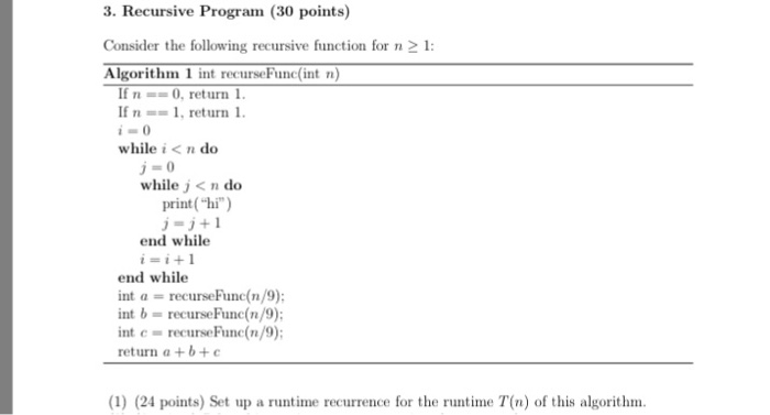 3. Recursive Program (30 points) Consider the following recursive function for n2 1 Algorithm 1 int recurseFunc(int n) If n 0, return 1 If n =-1. return i while i < n do while j< n do print (hi) j-j+1 end while end while int recurseFune(n/9) int b recurseFunc(n int c- recuseFun(n/9) return a+b+ (1) (24 points) Set up a runtime recurrence for the runtime T(n) of this algorithm.