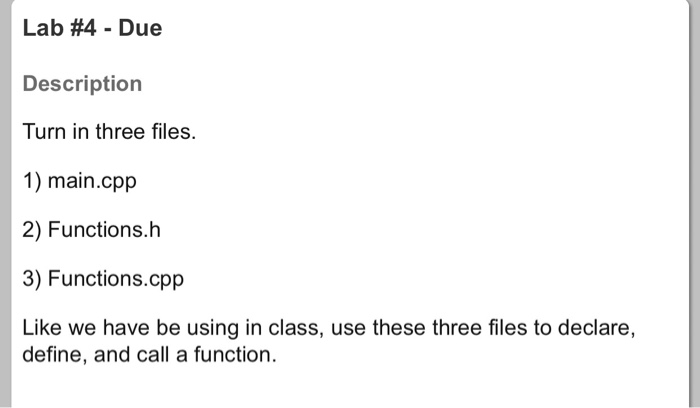 Lab #4-Due Description Turn in three files. 1) main.cpp 2) Functions.h 3) Functions.cpp Like we have be using in class, use these three files to declare, define, and call a function.