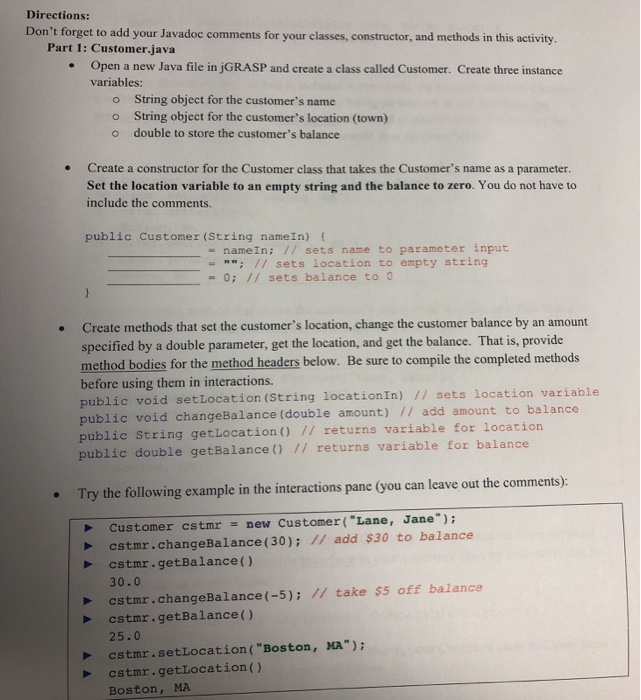 Directions: Dont forget to add your Javadoc comments for your classes, constructor, and methods in this activity. Part 1: Customer.java Open a new Java file in jGRASP and create a class called Customer. Create three instance variables: o String object for the customers name o String object for the customers location (town) o double to store the customers balance Create a constructor for the Customer class that takes the Customers name as a parameter. Set the location variable to an empty string and the balance to zero. 

<div class=