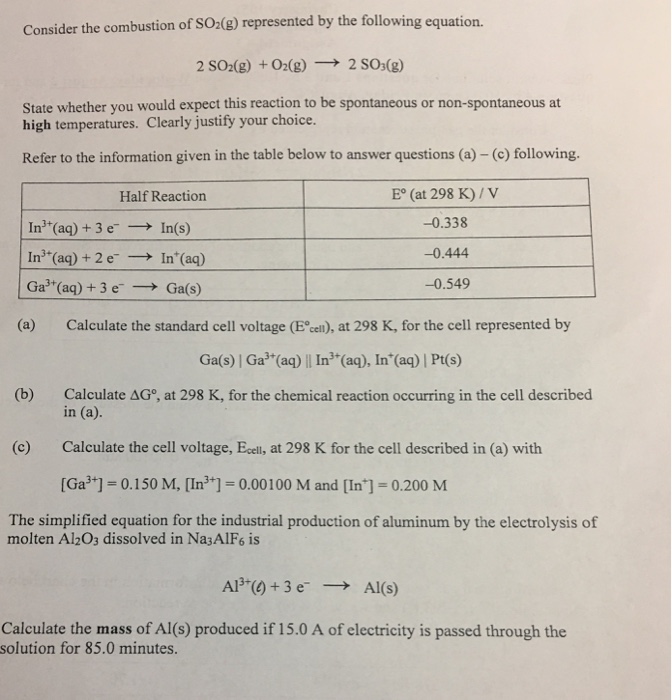 Consider the combustion of SO2(g) represented by the following equation. 2SO2(g) +O2(g) → 2 SO3(g) State whether you would expect this reaction to be spontaneous or non-spontaneous at high temperatures. Clearly justify your choice. Refer to the information given in the table below to answer questions (a) - (c) following. E° (at 298 K)/V -0.338 -0.444 -0.549 Half Reaction in+(aq) + 3 e-→ In(s) In3+(aq) + 2 e-→ In+(aq) Ga3+(aq) + 3 e-→ Ga(s) (a) Calculate the standard cell voltage (E cel), at 298 K, for the cell represented by Ga(s) | Ga3 (aq) || In3 (aq), In (aq) | Pt(s) (b) Calculate ΔG°, at 298 K, for the chemical reaction occurring in the cell described in (a). Calculate the cell voltage, Ecell, at 298 K for the cell described in (a) with [Ga門= 0.150 M, [I㎡+] = 0.00 100 M and [In] = 0.200 M (c) The simplified equation for the industrial production of aluminum by the electrolysis of molten Al203 dissolved in Na3AlF6 is AP+() + 3 e- → Al(s) Calculate the mass of Al(s) produced if 15.0 A of electricity is passed through the solution for 85.0 minutes.