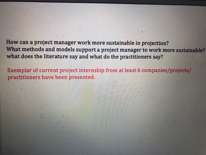 How can a project manager work more sustainable in projection? What methods and models support a project manager to work more sustainable? what does the literature say and what do the practitioners say? Exemplar of current project internship from at least 6 companies/projects/ practitioners have been presented