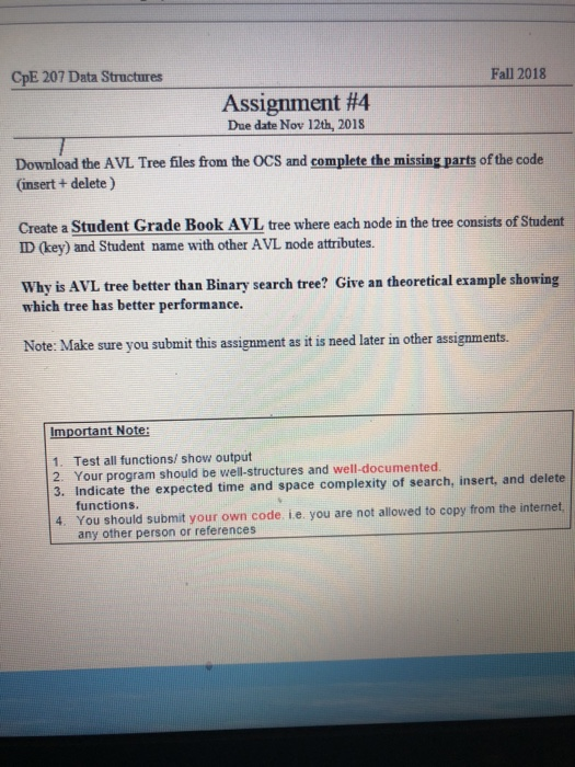CpE 207 Data Structures Fall 2018 Assignment #4 Due date Nov 12th, 2018 Download the AVL Tree files from the OCS and complete the missing parts of the code (insert + delete) Create a Student Grade Book AVL tree where each node in the tree consists of Student ID (key) and Student name with other A VL node attributes. Why is AVL tree better than Binary search tree? Give an theoretical example showing which tree has better performance. Note: Make sure you submit this assignment as it is need later in other assignments. Important Note: 1. Test all functions/ show output 2. Your program should be well-structures and well-documented 3. Indicate the expected time and space complexity of search, insert, and delete functions 4. You should submit your own code ie. you are not allowed to copy from the internet any other person or references