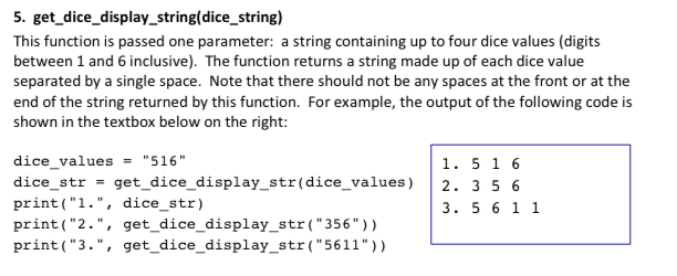 5. get_dice_display_string(dice_string) This function is passed one parameter: a string containing up to four dice values (digits between 1 and 6 inclusive. The function returns a string made up of each dice value separated by a single space. Note that there should not be any spaces at the front or at the end of the string returned by this function. For example, the output of the following code is shown in the textbox below on the right: dice values- 516 dice str get_dice_display_str (dice_values) 2. 3 5 6 print(1., dice_str) print (2., get dice_display_str( 356 print(3., get_dice_display_str(5611)) 1. 51 6 3. 5 611