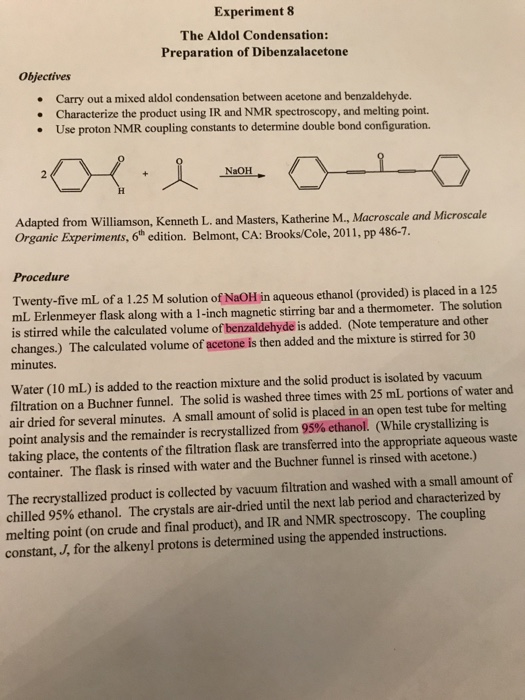 Experiment 8 The Aldol Condensation: Preparation of Dibenzalacetone Objectives Carry out a mixed aldol condensation between acetone and benzaldehyde. Characterize the product using IR and NMR spectroscopy, and melting point. Use proton NMR coupling constants to determine double bond configuration. NaOH Adapted from Williamson, Kenneth L. and Masters, Katherine M., Macroscale and Microscale Organic Experiments, 6th edition. Belmont, CA: Brooks/Cole, 2011, pp486-7. Procedure Twenty-five mL of a 1.25 M solution of NaOH in aqueous ethanol (provided) is placed in a 125 mL Erlenmeyer flask along with a 1-inch magnetic stirring bar and a thermometer. The solution is stirred while the calculated volume of benzaldehyde is added. (Note temperature and other changes.) The calculated volume of acetone is then added and the mixture is stirred for 30 minutes. Water (10 mL) is added to the reaction mixture and the solid product is isolated by vacuum filtration on a Buchner funnel. The solid is washed three times with 25 mL portions of water and air dried for several minutes. A small amount of solid is placed in an open test tube for melting point analysis and the remainder is recrystallized from 95% ethanol. (while crystallizing is taking place, the contents of the filtration flask are transferred into the appropriate aqueous waste container. The flask is rinsed with water and the Buchner funnel is rinsed with acetone.) The recrystallized product is collected by vacuum filtration and washed with a small amount of chilled 95% ethanol. The crystals are air-dried until the next lab period and characterized by melting point (on crude and final product), and IR and NMR spectroscopy. The coupling constant, J, for the alkenyl protons is determined using the appended instructions.