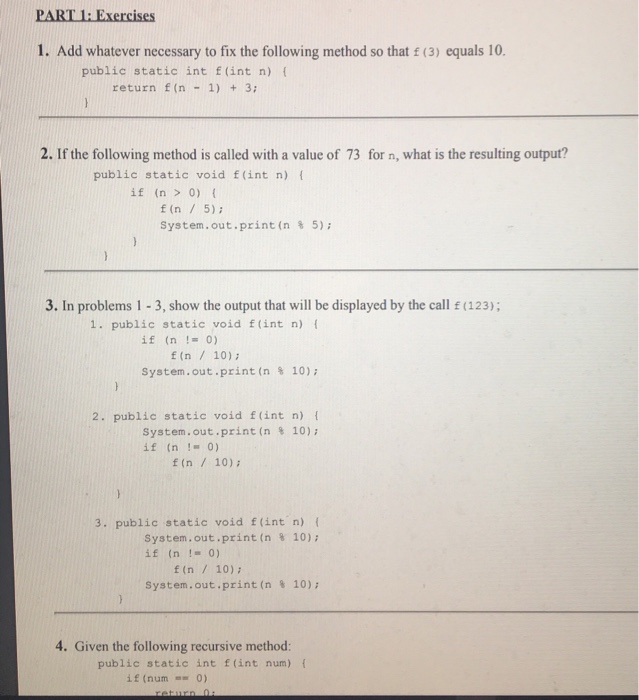 1. Add whatever necessary to fix the following method so that (3) equals 10 public static int f(int n) f return f (n-1) +3; 2. If the following method is called with a value of 73 for n, what is the resulting output? public static void f(int n) f if (n > 0) ( f (n 5) System.out.print (n % 5); 3. In problems 1 3, show the output that will be displayed by the call (123); . public static void f(int n) f if (n!0) t (n 10) System.out.print (n % 10); 2. public static void 

<div class=