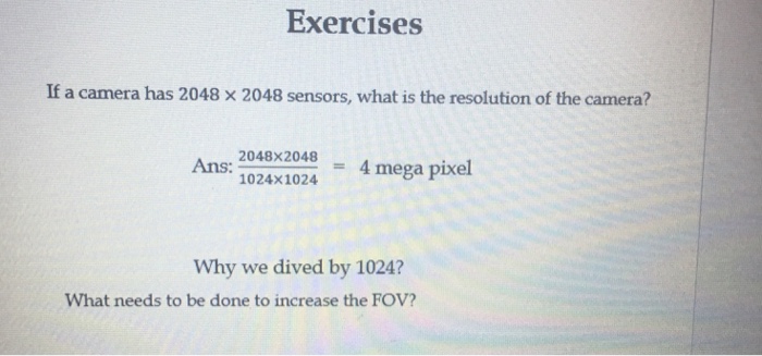 Exercises If a camera has 2048 × 2048 sensors, what is the resolution of the camera? Ans: 1024x1024 = 4 megapixel Why we dived by 1024? What needs to be done to increase the FOV?