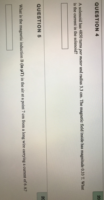 20 QUESTION4 A solenoid has 4850 turns per meter and radius 3.3 cm. The magnetic field inside has magnitude 0.33 T. What is the current in the solenoid? 20 QUESTION 5 What is the magnetic induction B (in uT) in the air at a point 7 cm from a long wire carrying a current of 6 A?