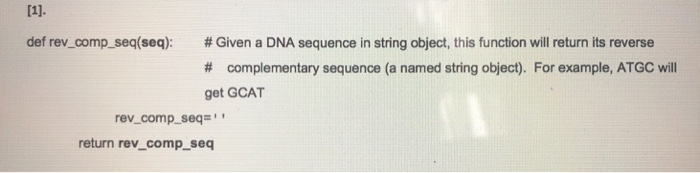 def rev-comp-seq(seq): # Given a DNA sequence in string object, this function will return its reverse # complementary sequence (a named string object). For example, ATGC will get GCAT rev_comp_seq return rev_comp_seq