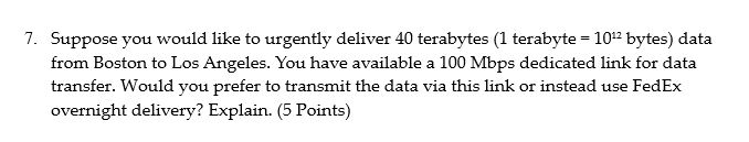7. Suppose you would like to urgently deliver 40 terabytes (1 terabyte -10 bytes) data from Boston to Los Angeles. You have a