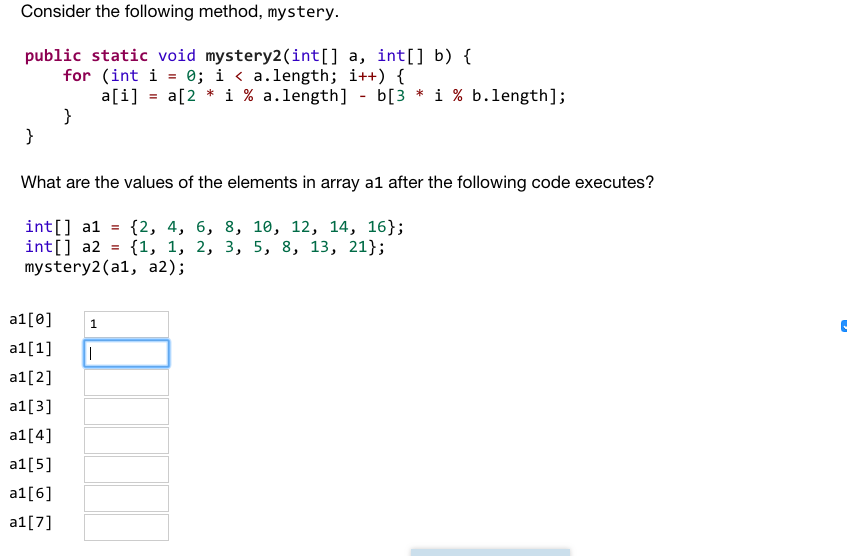 Consider the following method, mystery public static void mystery2(int[] a, int[] b) ( for (int i - e; i a.length; ?++) { a[i] -a(2 * í % a.length] -b[3 * ? % b.length]; What are the values of the elements in array al after the following code executes? int] al-(2, 4, 6, 8, 10, 12, 14, 16); int[] a2-(1, 1, 2, 3, 5, 8, 13, 21); mystery2(al, a2); a1[0] 1 a1[1] a1[2] a1[3] a1[4] al[s] a1[6] a1[7]