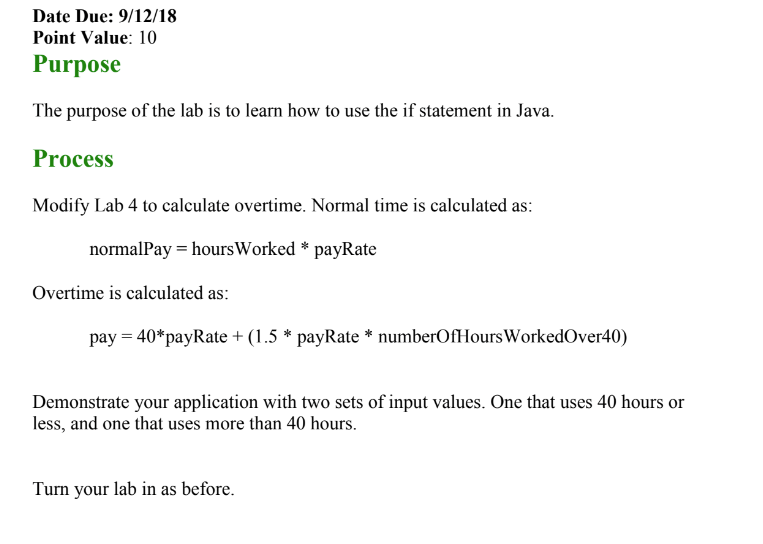 Date Due: 9/12/18 Point Value: 10 Purpose The purpose of the lab is to learn how to use the if statement in Java. Process Modify Lab 4 to calculate overtime. Normal time is calculated as: normalPay hoursWorked *payRate Overtime is calculated as: pay 40*payRate +(1.5 * payRate numberOfHours WorkedOver40) Demonstrate your application with two sets of input values. One that uses 40 hours or less, and one that uses more than 40 hours. Turn your lab in as before.