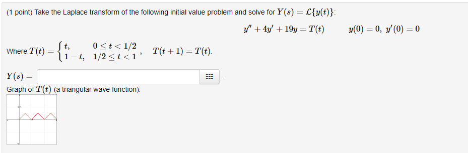 1 point) Take the Laplace transform of the following initial value problem and solve for Y(s)-Cy(t) Tu)-t,0t< 1/2 ere T(t) = 1-t, 1/2 < t < 1 , /2, Te+1) -Te) Y(s) = Graph of T(t) (a triangular wave function)