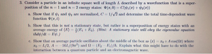 3. Consider a particle in an infinite square well of length I described by a wavefunction that is a super- a. Show that if ψι and ψ 2 are normali cd, C-1/V and detrmine the total time-dependent wave b. Show that this is not a stationary state, but rather is a superposition of energy states with an position of the n ::: 1 and n : 2 energy states: Ψ(z,0-C(ψί (z) t Pell)) function Ψ(z,1) average energy of 《E)-1 (Ect E). (llint: A stationary state will obey the eigenvalue equation c. Show that on average particle oscillates about the middle of the box as Fo t Acos Ω) where ro.= 1./2. A--. 161./(9m2) and Ω . (E2 E1)/h. Explain what this might have to do with the quantum particle and an cl