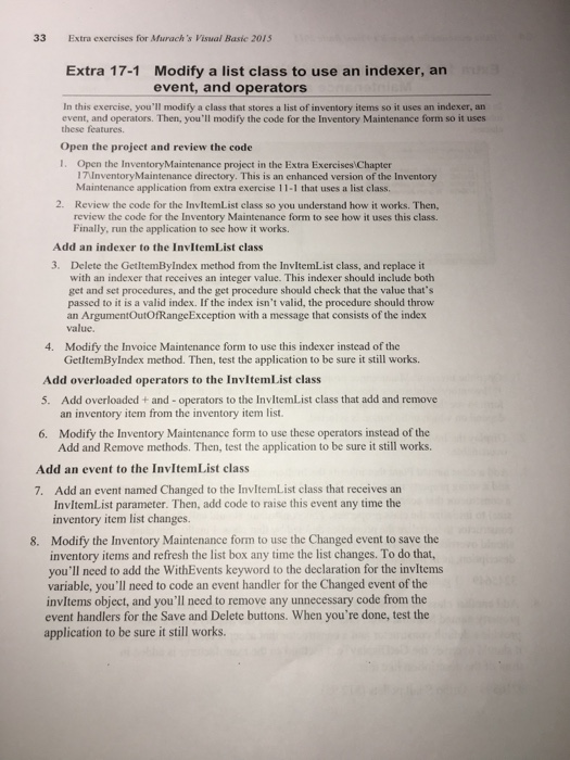 33 Extra exercises for Murachs Visual Basic 201S Extra 17-1 Modify a list class to use an indexer, an event, and operators In this exercise, youll modify a class that stores a list of inventory items so it uses an indexer, an event, and operators. Then, youll modify the code for the Inventory Maintenance form so it uses these features. Open the project and review the code 1. Open the InventoryMaintenance project in the Extra Exercises Chapter I7UnventoryMaintenance directory. This is an enhanced version of the Inventory Maintenance application from extra exercise 11-1 that uses a list class. 

<div class=