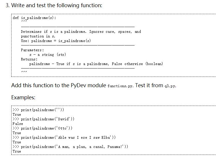 3. Write and test the following function def is palindrome (s): Determines if s is a palindrome. Ignores case, spaces, and punc tuation in s Use: palindrome = 1S-palindrome (s) Parameters s a string (str) Returns: palindrome True if s is a palindrome, False othewise (boolean) Add this function to the PyDev module functions. py. Test it from q3.py Examples print (palindro)) lrue >> print (palindrome ( David)) False print (palindroOtto)) lrue > print (palindrome ( Able was I ere I saw Elba)) lrue print (palindrome (A man, a plan, a canal, Panama!)) lrue