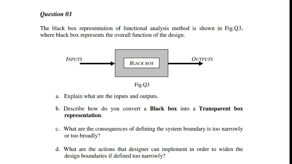 Question 03 The black box representation of functional analysis method is shown in Fig.Q3, where black box represents the overall function of the design INPUTS OUTPUTS BLACK BOX Fig.Q3 a. Explain what are the inputs and outputs b. Describe how do you convert a Black box into a Transparent box representation What are the consequences of defining the system boundary is too narrowly or too broadly? c. d. What are the actions that designer can implement in order to widen the design boundaries if defined too narrowly?