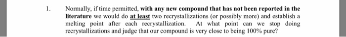 1. Normally, if time permitted, with any new compound that has not been reported in the literature we would do at least two recrystallizations (or possibly more) and establish a melting point after each recrystallization. A what point can we stop doing recrystallizations and judge that our compound is very close to being 100% pure?
