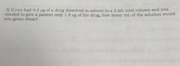 3) Ifyou had 4.0 μg of a drug dissolved in solvent to a 2 mL total volume and you needed to give a patient only 1.5 μg of the drug, how many mL of the solution would you given them?