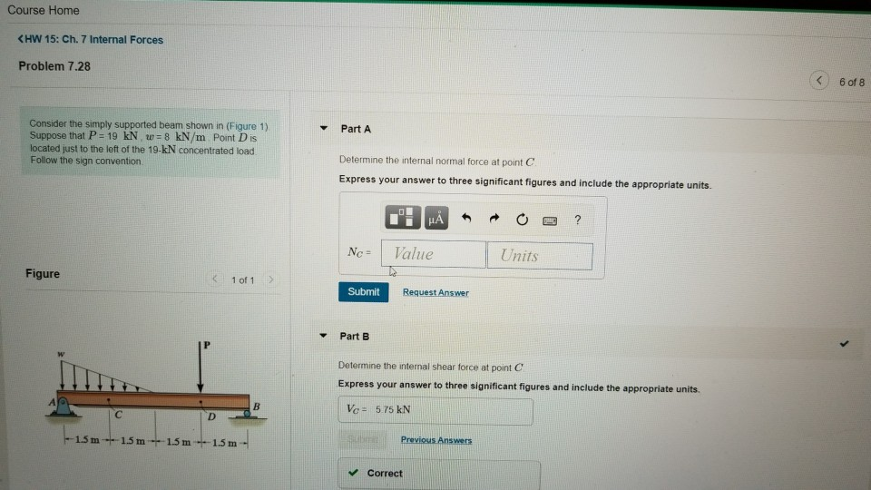 Course Home <HW 15: Ch. 7 Internal Forces < 6of8 Problem 7.28 Consider the simply supported beam shown in (Figure 1) Suppose that P-19 kN, w-8 kN/m Point D is located just to the left of the 19-kN concentrated load Follow the sign convention Part A Determine the internal normal force at point C Express your answer to three significant figures and include the appropriate units. Nc Value Units Figure : 1of1 Submit Request Answer Part B Determine the internal shear torce at point C Express your answer to three significant figures and include the appropriate units. Vc 575 kN Previosis Answers 1.5 m1.5m F-1.5 m 1.5 m Correct