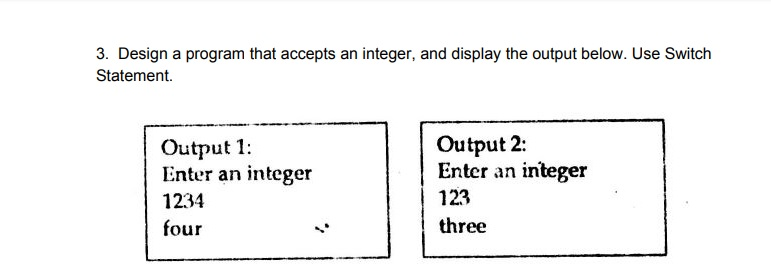 3. Design a program that accepts an integer, and display the output below. Use Switch Statement. Output 1: Enter an integer 1234 four Output 2: Enter an integer 123 three