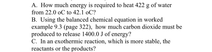 A. How much energy is required to heat 422 g of water from 22.0 oC to 42.1 oC? B. Using the balanced chemical equation in worked example 9.3 (page 322), how much carbon dioxide must be produced to release 1400.0 J of energy? C. In an exothermic reaction, which is more stable, the reactants or the products?