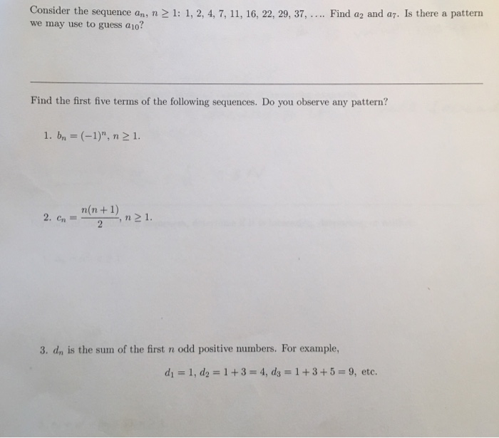 Consider the sequence an, n 21: 1, 2,4, 7, 11, 16, 22, 29, 37, we may use to guess a10? Find a2 and a7. Is there a pattern Find the first five terms of the following sequences. Do you observe any pattern? 1. bn (-1), n 21. n(n+1) 1 ,n1 n21 3. dn is the sum of the first n odd positive numbers. For example, di : l, d2 #: 1 + 3 4,d,-1+345-9, etc.