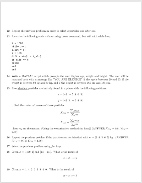 12. Repeat the previous problem in order to select 3 particles one after one. 13. Re-write the following code wit hout using break command, but still with while loop. i=1000 while I diff abs(i 1 alt) if diff5 break end end 14. Write a MATLAB script which prompts the user his/her age, weight and height. The user will be returned back with a message like YOU ARE ELIGIBLE if the age is between 20 and 35, if the weight is between 60 kg and 80 kg, and if the height is between 165 em and 185 

<div class=