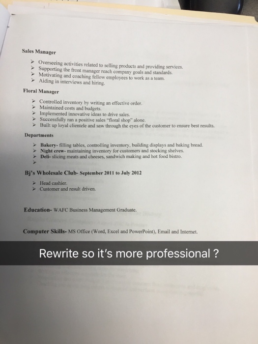 Sales Manager Overseeing activities related to selling products and providing services Supporting the front manager reach company goals and standards. Motivating and coaching fellow employees to work as a team. Aiding in interviews and hiring. Floral Manager Controlled inventory by writing an effective order Maintained costs and budgets. Implemented innovative ideas to drive sales. Successfully ran a positive sales floral shop alone. Built up loyal clientele and saw through the eyes of the customer to ensure best results. Departments Bakery- filling tables, controlling inventory, building displays and baking bread. Night crew- maintaining inventory for customers and stocking shelves. - Deli- slicing meats and cheeses, sandwich making and hot food bistro. Bjs Wholesale Club-September 2011 to July 2012 - Head cashier Customer and result driven. Education- WAFC Business Management Graduate. Computer Skills- MS Office (Word, Excel and PowerPoint), Email and Internet. Rewrite so its more professional ?