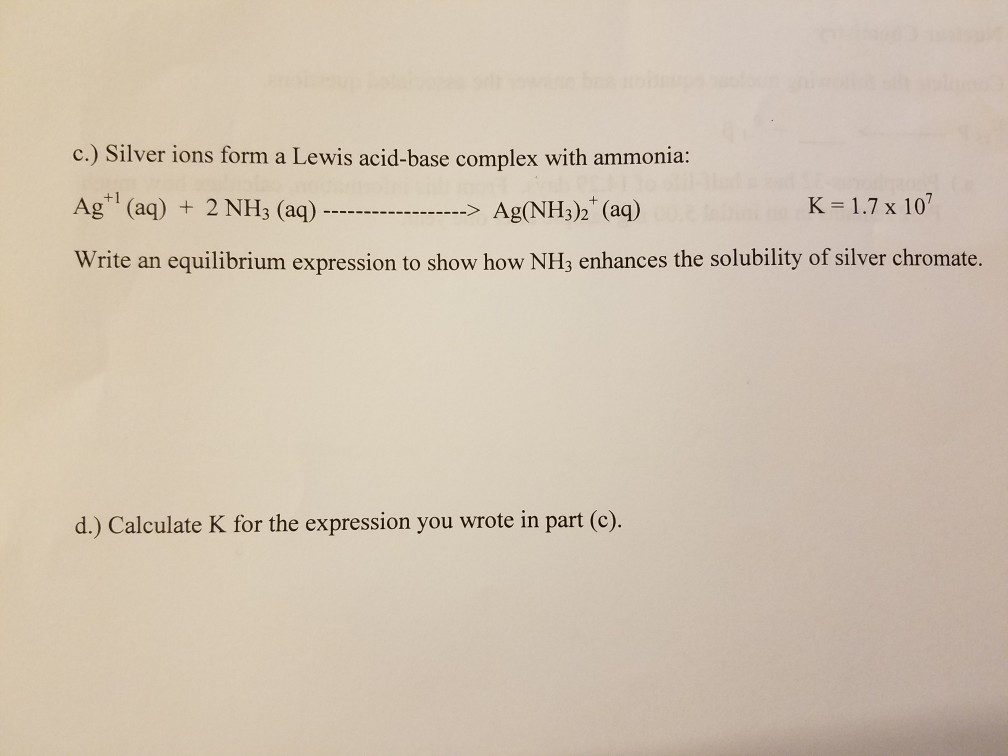 c.) Silver ions form a Lewis acid-base complex with ammonia: Ag (aq) 2 NH3 (aq) Ag(NH3)2 (aq) Write an equilibrium expression to show how NH3 enhances the solubility of silver chromate. K-1.7 x 107 d.) Calculate K for the expression you wrote in part (c)
