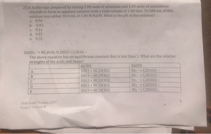 25)A buffer was prepared by mixing 1.00 mole of ammonia and 1.00 mole of ammonium chloride to form an aqueous solution with a total volume of 1.00 liter. To 500 mL of this solution was added 30.0 mL of 1.00 M NaOH. What is the pH of this solution? a. 8.96 d. 9.57 e. 9.31 The above equation has an equilibrium constant that is less than 1. What are the relative strengths of the acids and bases? ACIDS HIO3HC2H302 HIO3HCZH302 HIO3 HC2H302 BASES 103 C2H302- 101C2H302- 103 > C2H302- 103 s C2H302- 10sC2H302 H103-HC2H302 GenChem2 Sumibter 2017 Exam 1 Vefsion B