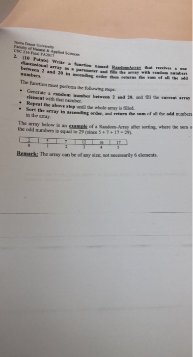 Notre Dame University Faculty of Natural & Applied Sciences CSC 216 Final FA2017 2. (10 Points) Write a function named BandomArraz that ncom receives a one parameter and fills the array with random numbers order then returns the sum of all the odd dimensional array as a between 2 and 20 in ascending numbers. The function must perform the following steps denerate a random aumber betwcen 2 and 20, and fil the curreat array element with that number. . Repeat the above step until the whole array is filled . Sort 

<div class=