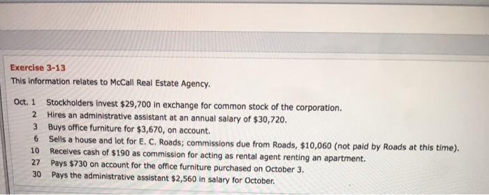 Exercise 3-13 this information relates to mccall real estate agency oct. 1 stockholders invest $29,700 in exchange for common stock of the corporation. hires an administrative assistant at an annual salary of $30,720 3 buys office furniture for $3,670, on account. 6 sells a house and 10 receives cash of $190 as commission for acting as rental agent renting an apartment. 27 pays $730 on account for the office furniture purchased on october 3. 30 pays the administrative assistant $2,560 in salary for october. lot for e. c. roads; commissions due from roads, $10,060 (not paid by roads at this time).