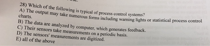 28) Which of the following is typical of process control systems? A) The output may take numerous forms including warning charts. lights or statistical process contro B) The data are analyzed by computer, which generates feedbac C) Their sensors take measurements on a periodic basis. D) The sensors measurements are digitized. E) all of the above k.