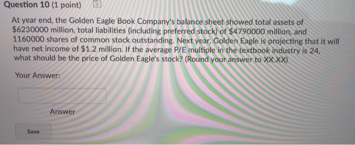 Question 10 (1 point) At year end, the Golden Eagle Book Companys balance sheet showed total assets of $6230000 million, total liabilities (including preferred stock) of $4790000 million, and 1160000 shares of common stock outstanding. Next year, Golden Eagle is projecting that it will have net income of $1.2 million. If the average P/E multiple in the textbook industry is 24 what should be the price of Golden Eagles stock? (Round your answer to XX.xx) Your Answer Answer Save