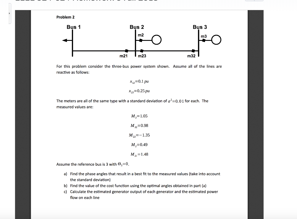 Problem 2 Bus 1 Bus 2 Bus 3 m2 m3 m21 m23 m32 For this problem consider the three-bus power system shown. Assume all of the lines are reactive as follows: x12-0.1 pu x23-0.25 pu The meters are all of the same type with a standard deviation of s 0.01 for each. The measured values are: M,-1.05 M 0.98 ?,-0.49 M21-1.48 Assume the reference bus is 3 with 3 a) Find the phase angles that result in a best fit to the measured values (take into account the standard deviation) b) Find the value of the cost function using the optimal angles obtained in part (a) c) Calculate the estimated generator output of each generator and the estimated power flow on each line