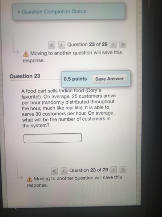 Question Completion Status: Question 23 of 29 Moving to another question will save this response Question 23 0.5 points Save Answer A food cart sells Indian food (Corys favorite!). On average, 25 customers arrive per hour (randomly distributed throughout the hour, much like real life). It is able to serve 30 customers per hour. On average, what will be the number of customers in the system? Question 23 of 29 A Moving to another question will save this response.