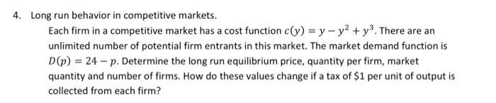 4. Long run behavior in competitive markets Each firm in a competitive market has a cost function c(y) y-y2 + уз. There are an unlimited number of potential firm entrants in this market. The market demand function is D(p) 24-p. Determine the long run equilibrium price, quantity per firm, market quantity and number of firms. How do these values change if a tax of $1 per unit of output is collected from each firm?
