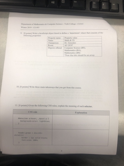 Ctri Department of Mathematics& Computer Science- York College- CUNY Winter 2019: CS 493 [8 points) Write a JavaScript object literal to define a department object that consists of the following properties 9. Property value Property name Name Math & CS Chairperson Room Dr. Gonzalez AC-2007 Degrees offered Computer Science (BS) Mathematics (BA), Mathematics (BS) Note that this should be an array 10. [6 points] Write three main takeaways that you get from this course. 11. [6 points] Given the following CSS rules, explain the meaning of each selector CSS rule Explanation amenuiten athover, nycol p background-color: Lightblue; header.green > divinth- child(1) border: 1px solid black font-size: 200%