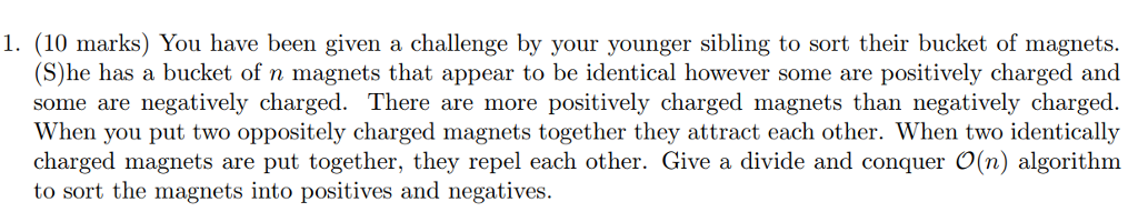1. (10 marks) You have been given a challenge by your younger sibling to sort their bucket of magnets. S)he has a bucket of n magnets that appear to be identical however some are positively charged and some are negatively charged. There are more positively charged magnets than negatively charged. When you put two oppositely charged magnets together they attract each other. When two identically charged magnets are put together, they repel each other. Give divide and conquer O(n) algorithm to sort the magnets into positives and negatives.