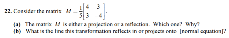 22. Consider the matrix M- 5 3 -4 (a) The matrix M is either a projection or a reflection. Which one? Why? (b) What is the line this transformation reflects in or projects onto [normal equation]?