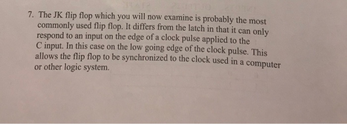 7. The JK flip flop which you will now examine is probably the most commonly used flip flop. It differs from the latch in that it can only respond to an input on the edge of a clock pulse applied to the C input. In this case on the low going edge of the clock pulse. This allows the flip flop to be synchronized to the clock used in a computer or other logic system.