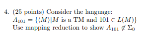 4. (25 points) Consider the language: A101-1(M)|M is a TM and 101 e L(M)) Use mapping reduction to show A101 Σ0