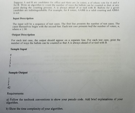 e no input Deseription The inj,ut wil be s?equence of test case, the rist tine presents the number oftest cases, The eanes themnelves begin with the necond line, Eacth teat ease presents half the number of voters, where , 30 Output Deseription For each test case, the output should appear on a separate line. For each test case, print the number of ways the ballots ean be counted so that A is always ahead of or tied with B Sample Input Sample Output 42 Requircments a) Follow the textbook conventions to show your pseudo code. Add brief explanations of your algorithm b) Show the time complexity of your algorithm.