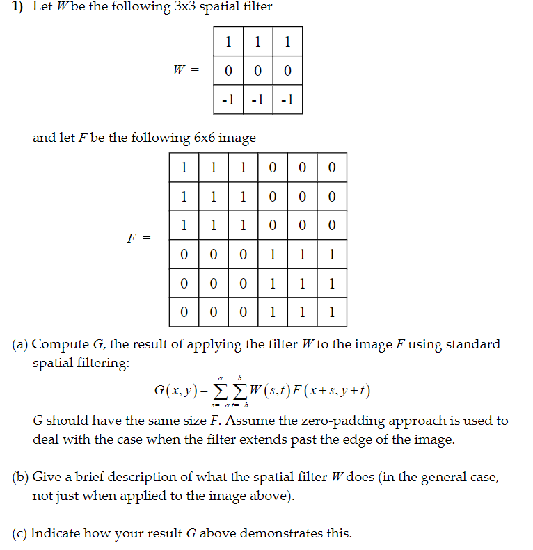 1) Let Wbe the following 3x3 spatial filter 11-1 and let F be the following 6x6 image 0 0011 (a) Compute G, the result of applying the filter Wto the image F using standard spatial filtering G should have the same size F. Assume the zero-padding approach is used to deal with the case when the filter extends past the edge of the image (b) Give a brief description of what the spatial filter W does (in the general case not just when applied to the image above) (c) Indicate how your result G above demonstrates this