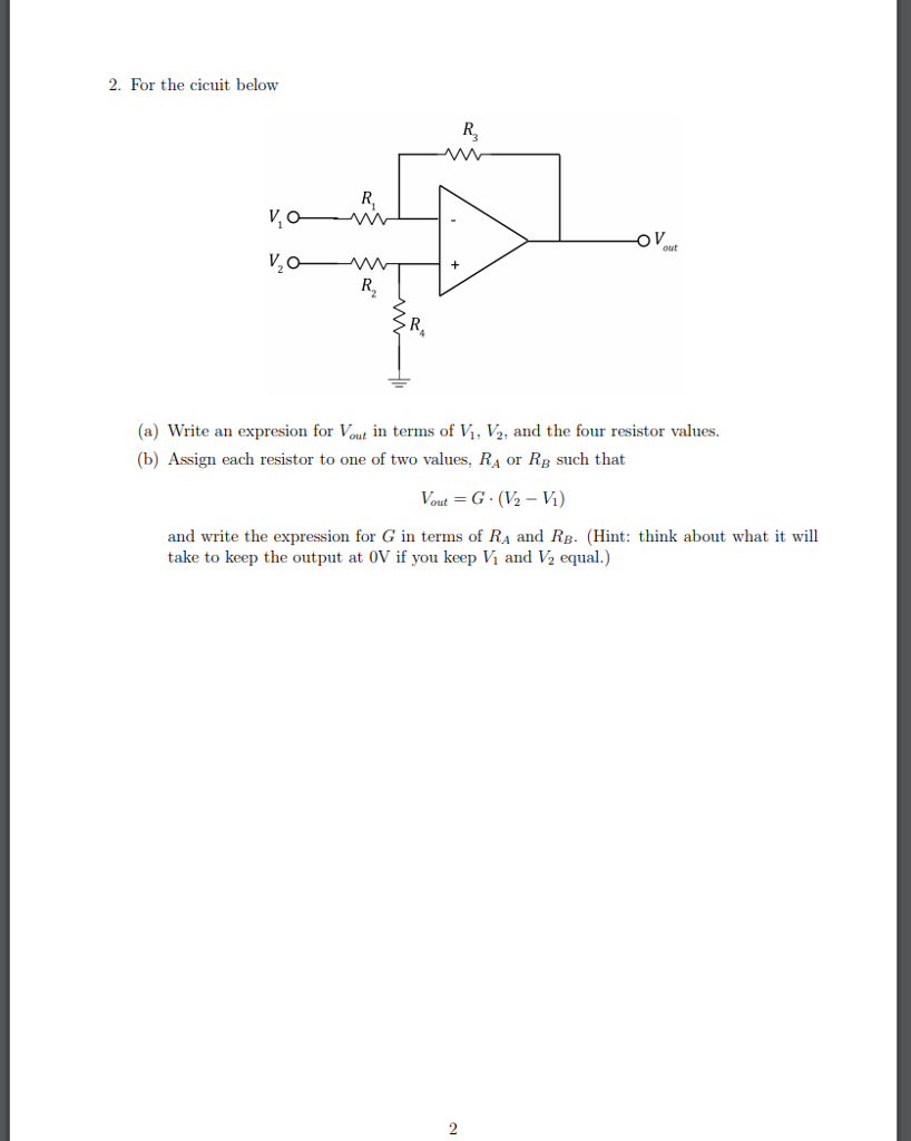 2. For the cicuit below R, ν,ο ouut (a) Write an expresion for Vout in terms of Vi, V2, and the four resistor values (b) Assign each resistor to one of two values, RA or RB such that and write the expression for G in terms of RA and RB. (Hint: think about what it will take to keep the output at 0V if you keep Vi and V2 equal.)