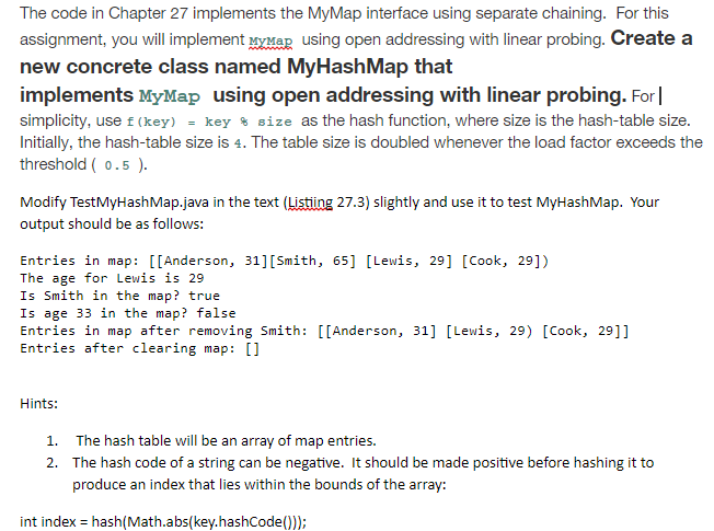 The code in Chapter 27 implements the MyMap interface using separate chaining. For this assignment, you will implement МХмар