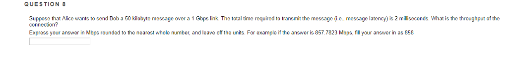 QUESTION 8 Suppose that Alice wants to send Bob a 50 kilobyte message over a 1 Gbps link. The total time required to transmit